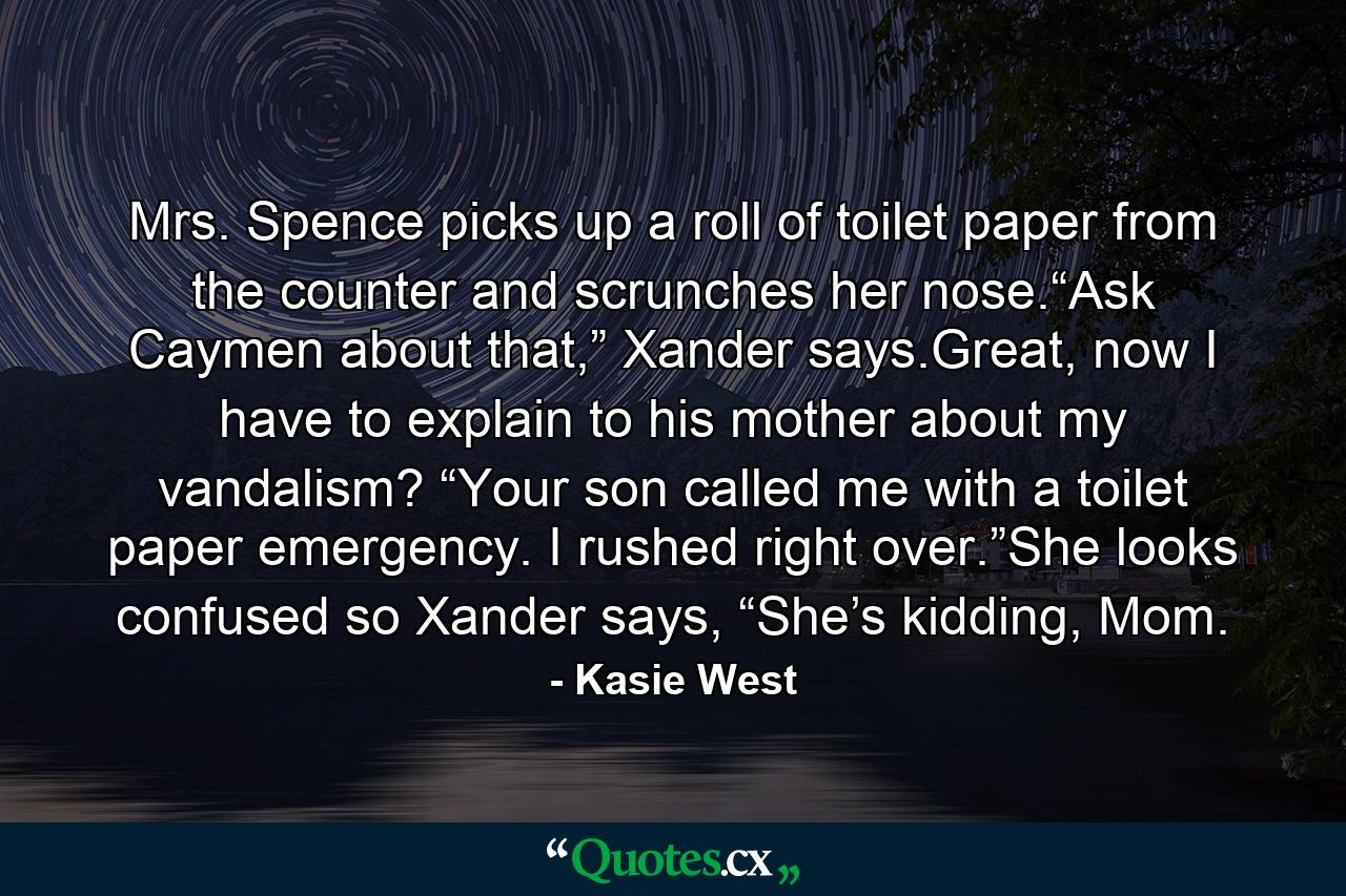 Mrs. Spence picks up a roll of toilet paper from the counter and scrunches her nose.“Ask Caymen about that,” Xander says.Great, now I have to explain to his mother about my vandalism? “Your son called me with a toilet paper emergency. I rushed right over.”She looks confused so Xander says, “She’s kidding, Mom. - Quote by Kasie West