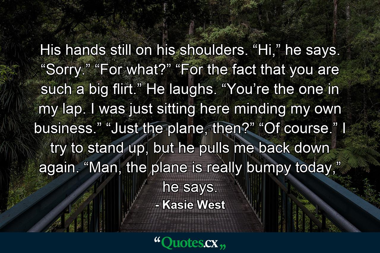 His hands still on his shoulders. “Hi,” he says. “Sorry.” “For what?” “For the fact that you are such a big flirt.” He laughs. “You’re the one in my lap. I was just sitting here minding my own business.” “Just the plane, then?” “Of course.” I try to stand up, but he pulls me back down again. “Man, the plane is really bumpy today,” he says. - Quote by Kasie West