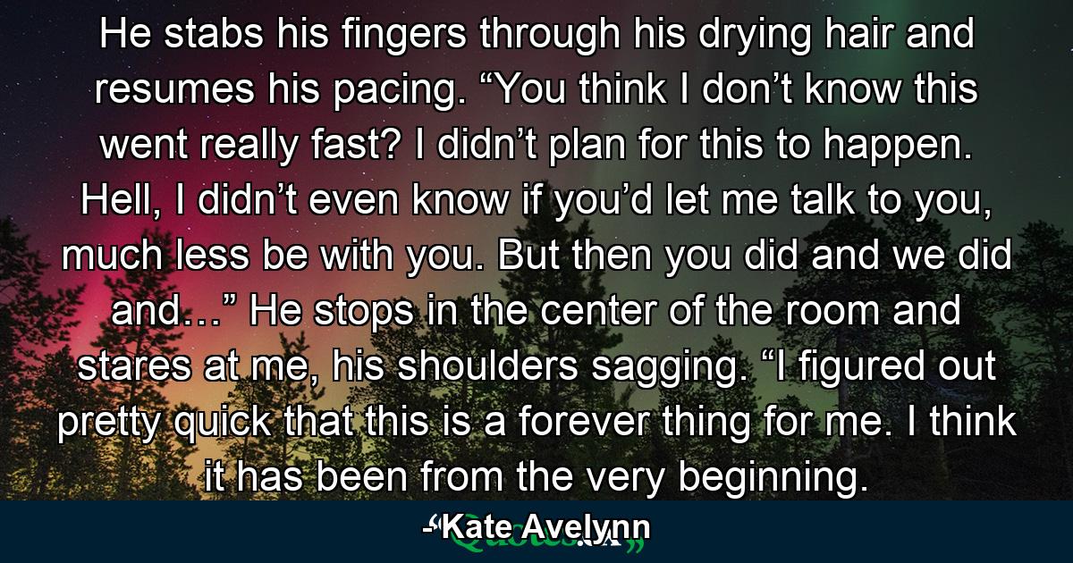 He stabs his fingers through his drying hair and resumes his pacing. “You think I don’t know this went really fast? I didn’t plan for this to happen. Hell, I didn’t even know if you’d let me talk to you, much less be with you. But then you did and we did and…” He stops in the center of the room and stares at me, his shoulders sagging. “I figured out pretty quick that this is a forever thing for me. I think it has been from the very beginning. - Quote by Kate Avelynn