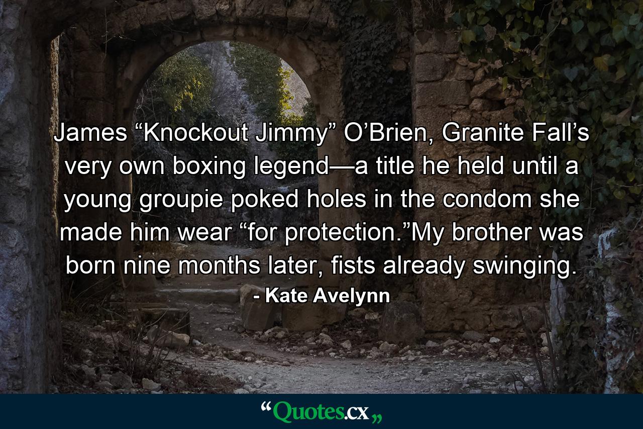 James “Knockout Jimmy” O’Brien, Granite Fall’s very own boxing legend—a title he held until a young groupie poked holes in the condom she made him wear “for protection.”My brother was born nine months later, fists already swinging. - Quote by Kate Avelynn