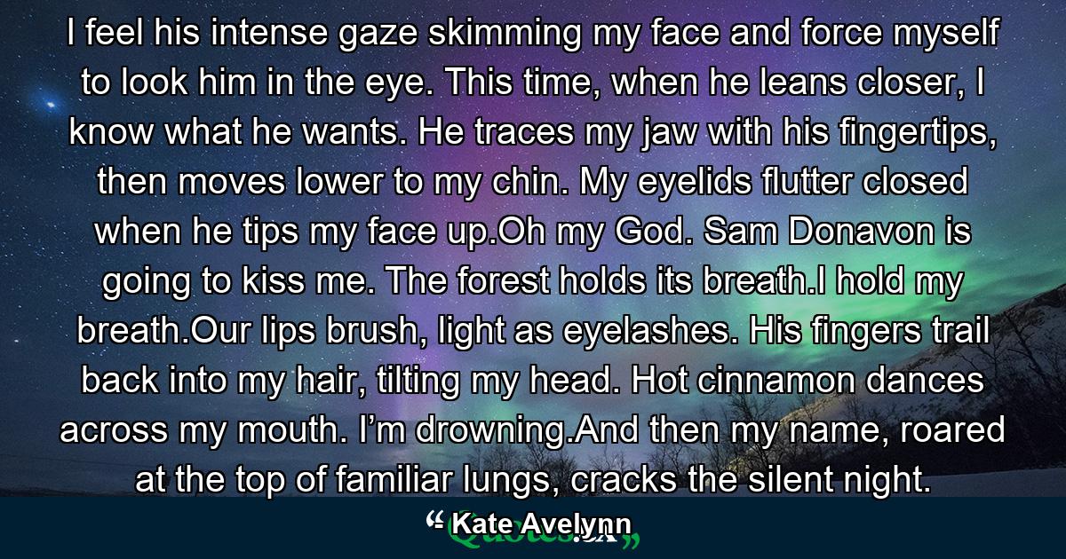 I feel his intense gaze skimming my face and force myself to look him in the eye. This time, when he leans closer, I know what he wants. He traces my jaw with his fingertips, then moves lower to my chin. My eyelids flutter closed when he tips my face up.Oh my God. Sam Donavon is going to kiss me. The forest holds its breath.I hold my breath.Our lips brush, light as eyelashes. His fingers trail back into my hair, tilting my head. Hot cinnamon dances across my mouth. I’m drowning.And then my name, roared at the top of familiar lungs, cracks the silent night. - Quote by Kate Avelynn