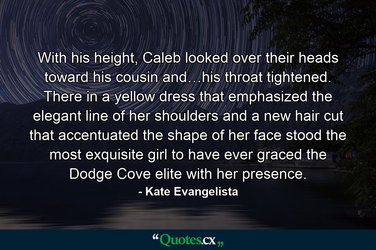 With his height, Caleb looked over their heads toward his cousin and…his throat tightened. There in a yellow dress that emphasized the elegant line of her shoulders and a new hair cut that accentuated the shape of her face stood the most exquisite girl to have ever graced the Dodge Cove elite with her presence. - Quote by Kate Evangelista