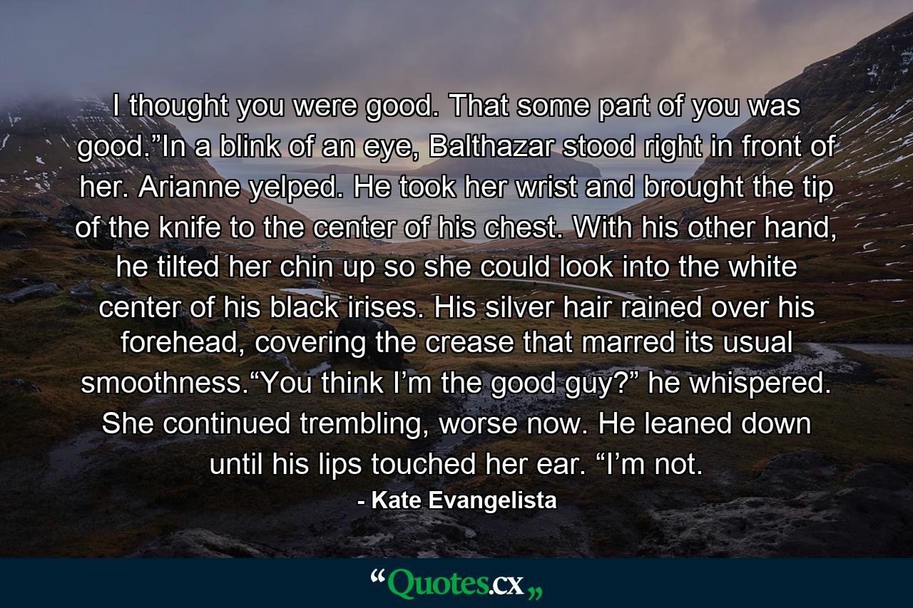 I thought you were good. That some part of you was good.”In a blink of an eye, Balthazar stood right in front of her. Arianne yelped. He took her wrist and brought the tip of the knife to the center of his chest. With his other hand, he tilted her chin up so she could look into the white center of his black irises. His silver hair rained over his forehead, covering the crease that marred its usual smoothness.“You think I’m the good guy?” he whispered. She continued trembling, worse now. He leaned down until his lips touched her ear. “I’m not. - Quote by Kate Evangelista