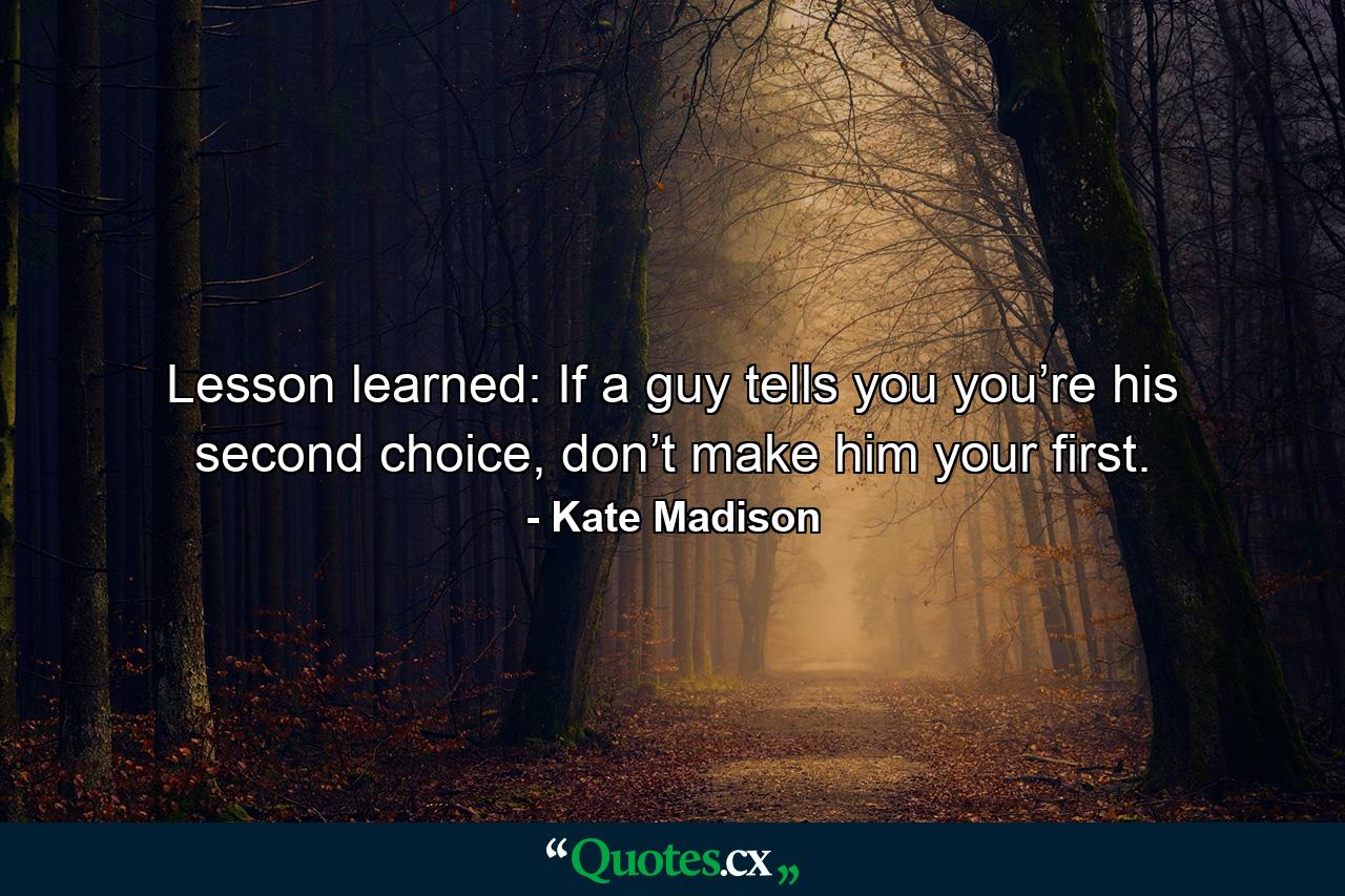 Lesson learned: If a guy tells you you’re his second choice, don’t make him your first. - Quote by Kate Madison