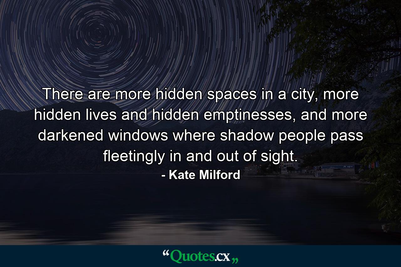 There are more hidden spaces in a city, more hidden lives and hidden emptinesses, and more darkened windows where shadow people pass fleetingly in and out of sight. - Quote by Kate Milford