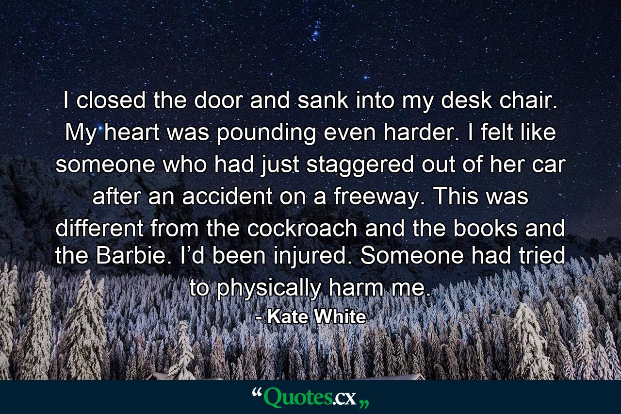 I closed the door and sank into my desk chair. My heart was pounding even harder. I felt like someone who had just staggered out of her car after an accident on a freeway. This was different from the cockroach and the books and the Barbie. I’d been injured. Someone had tried to physically harm me. - Quote by Kate White