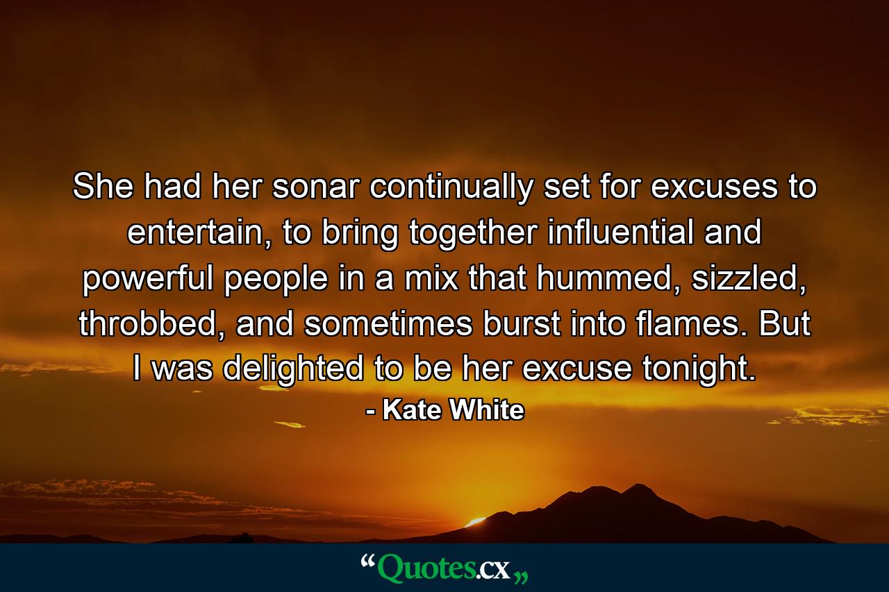 She had her sonar continually set for excuses to entertain, to bring together influential and powerful people in a mix that hummed, sizzled, throbbed, and sometimes burst into flames. But I was delighted to be her excuse tonight. - Quote by Kate White