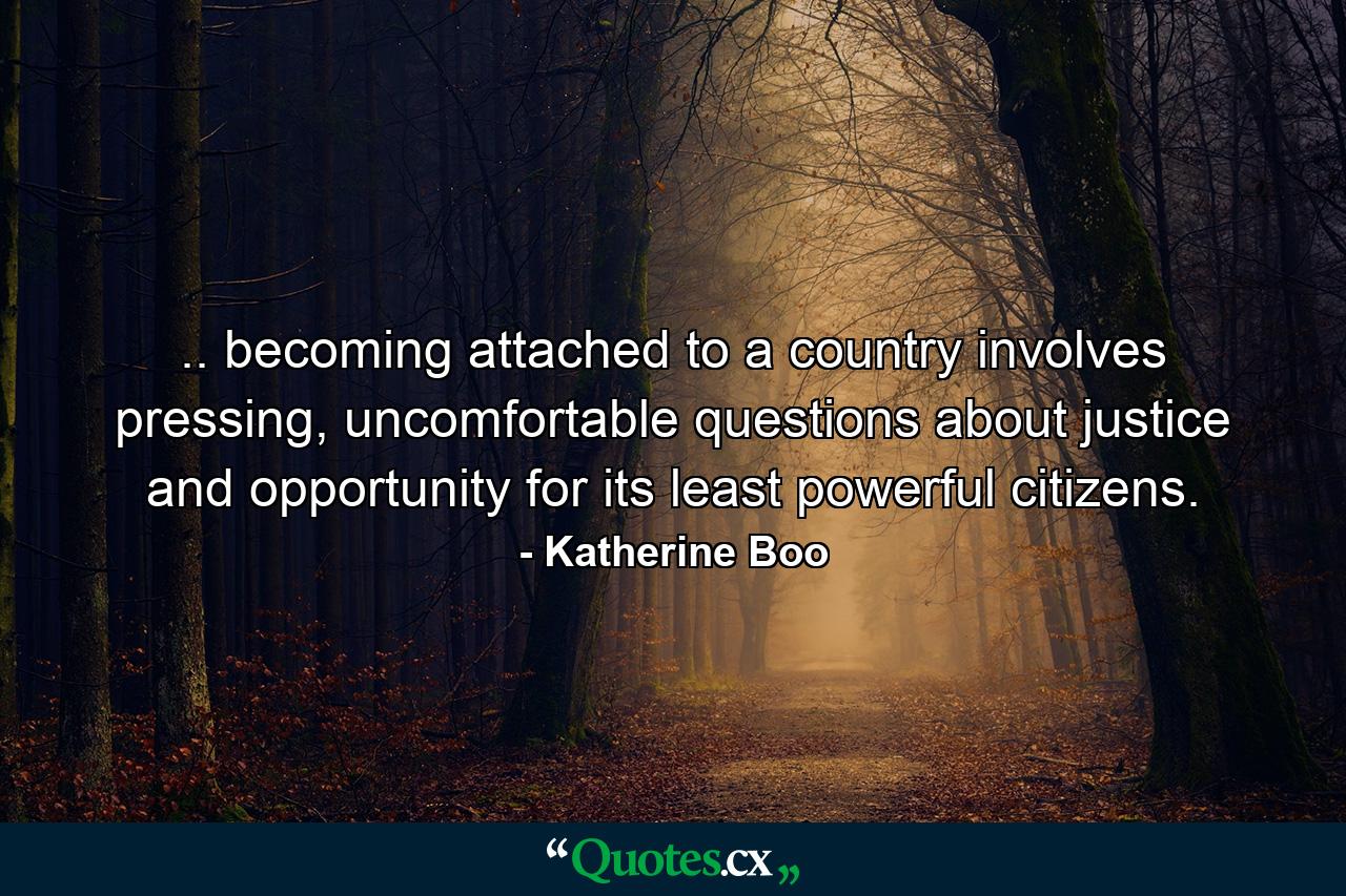 .. becoming attached to a country involves pressing, uncomfortable questions about justice and opportunity for its least powerful citizens. - Quote by Katherine Boo