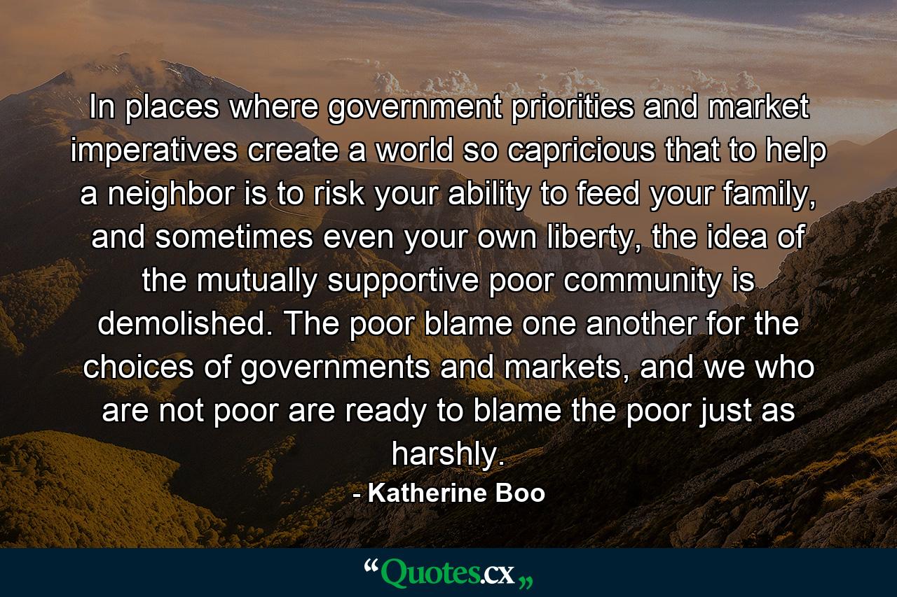 In places where government priorities and market imperatives create a world so capricious that to help a neighbor is to risk your ability to feed your family, and sometimes even your own liberty, the idea of the mutually supportive poor community is demolished. The poor blame one another for the choices of governments and markets, and we who are not poor are ready to blame the poor just as harshly. - Quote by Katherine Boo