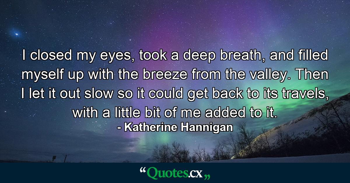 I closed my eyes, took a deep breath, and filled myself up with the breeze from the valley. Then I let it out slow so it could get back to its travels, with a little bit of me added to it. - Quote by Katherine Hannigan