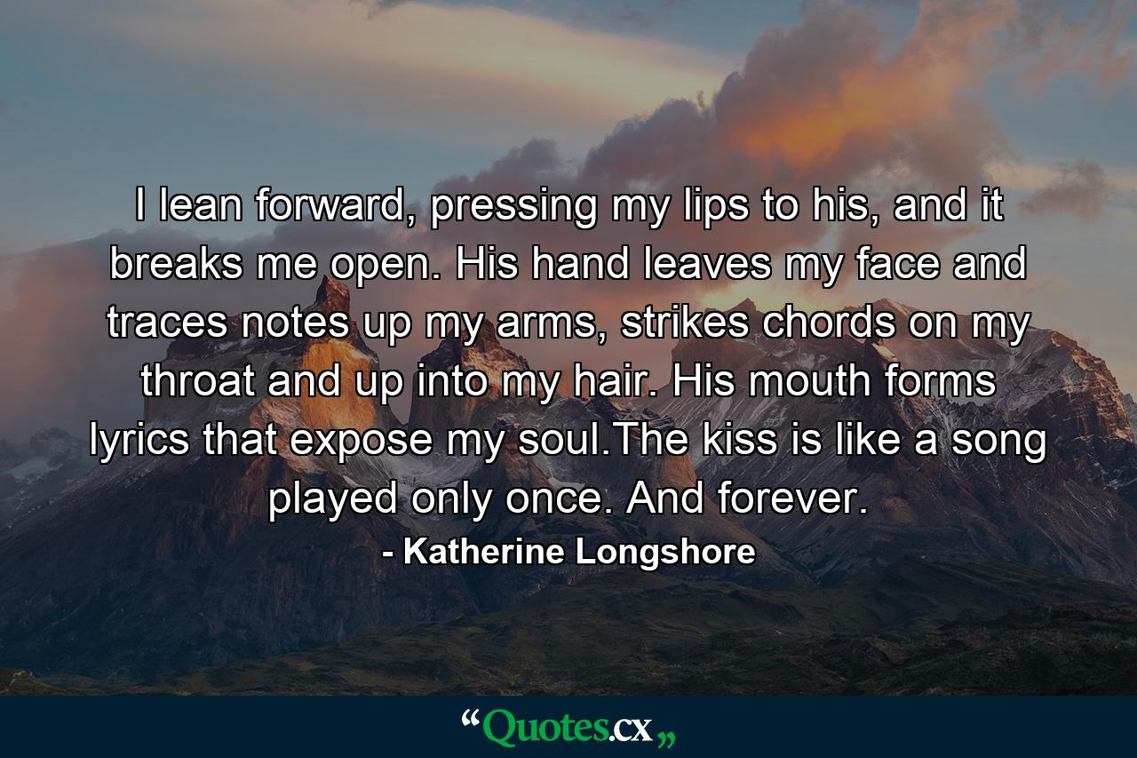 I lean forward, pressing my lips to his, and it breaks me open. His hand leaves my face and traces notes up my arms, strikes chords on my throat and up into my hair. His mouth forms lyrics that expose my soul.The kiss is like a song played only once. And forever. - Quote by Katherine Longshore