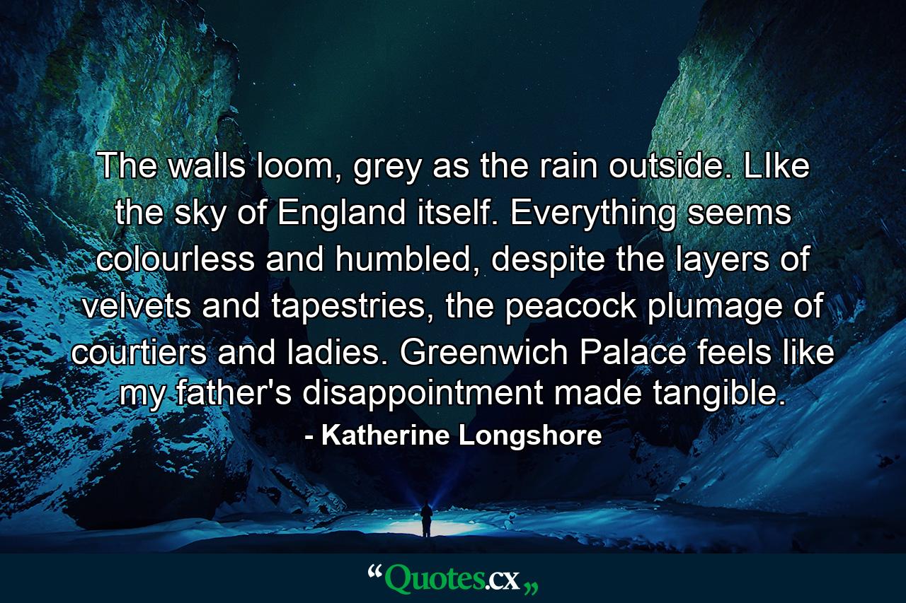 The walls loom, grey as the rain outside. LIke the sky of England itself. Everything seems colourless and humbled, despite the layers of velvets and tapestries, the peacock plumage of courtiers and ladies. Greenwich Palace feels like my father's disappointment made tangible. - Quote by Katherine Longshore