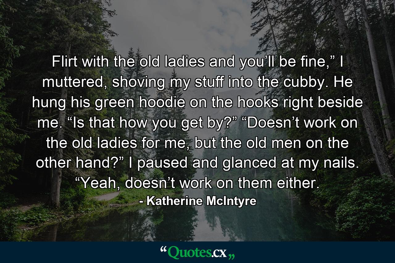 Flirt with the old ladies and you’ll be fine,” I muttered, shoving my stuff into the cubby. He hung his green hoodie on the hooks right beside me. “Is that how you get by?” “Doesn’t work on the old ladies for me, but the old men on the other hand?” I paused and glanced at my nails. “Yeah, doesn’t work on them either. - Quote by Katherine McIntyre