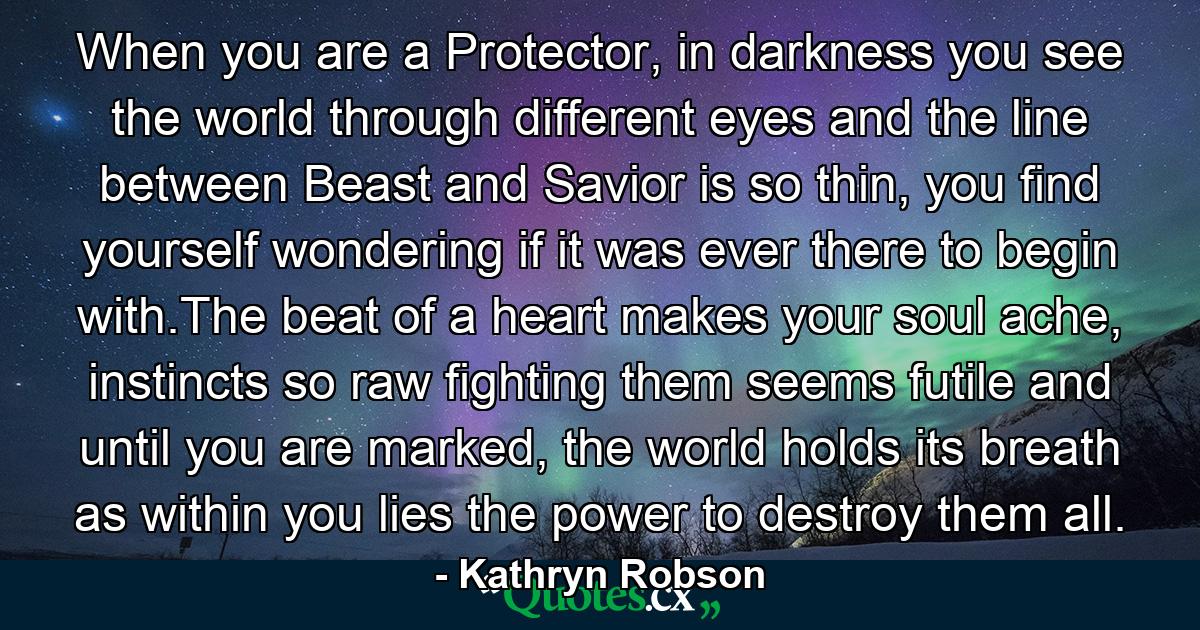 When you are a Protector, in darkness you see the world through different eyes and the line between Beast and Savior is so thin, you find yourself wondering if it was ever there to begin with.The beat of a heart makes your soul ache, instincts so raw fighting them seems futile and until you are marked, the world holds its breath as within you lies the power to destroy them all. - Quote by Kathryn Robson