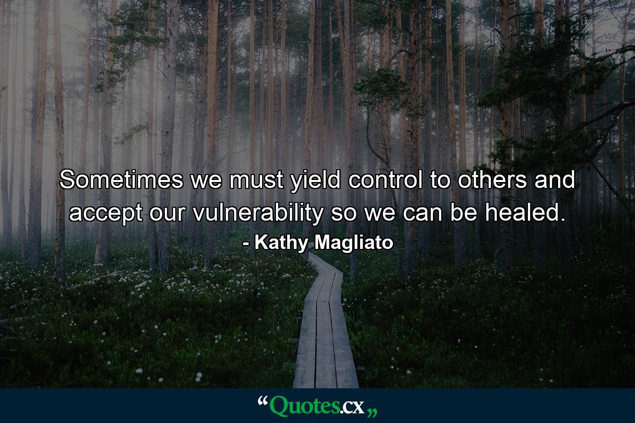 Sometimes we must yield control to others and accept our vulnerability so we can be healed. - Quote by Kathy Magliato