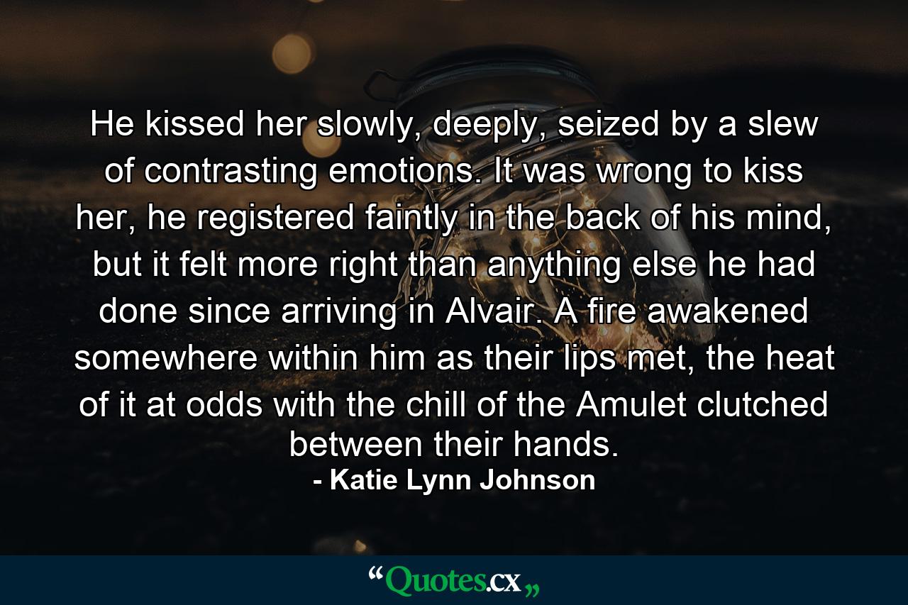 He kissed her slowly, deeply, seized by a slew of contrasting emotions. It was wrong to kiss her, he registered faintly in the back of his mind, but it felt more right than anything else he had done since arriving in Alvair. A fire awakened somewhere within him as their lips met, the heat of it at odds with the chill of the Amulet clutched between their hands. - Quote by Katie Lynn Johnson