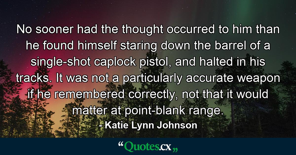 No sooner had the thought occurred to him than he found himself staring down the barrel of a single-shot caplock pistol, and halted in his tracks. It was not a particularly accurate weapon if he remembered correctly, not that it would matter at point-blank range. - Quote by Katie Lynn Johnson