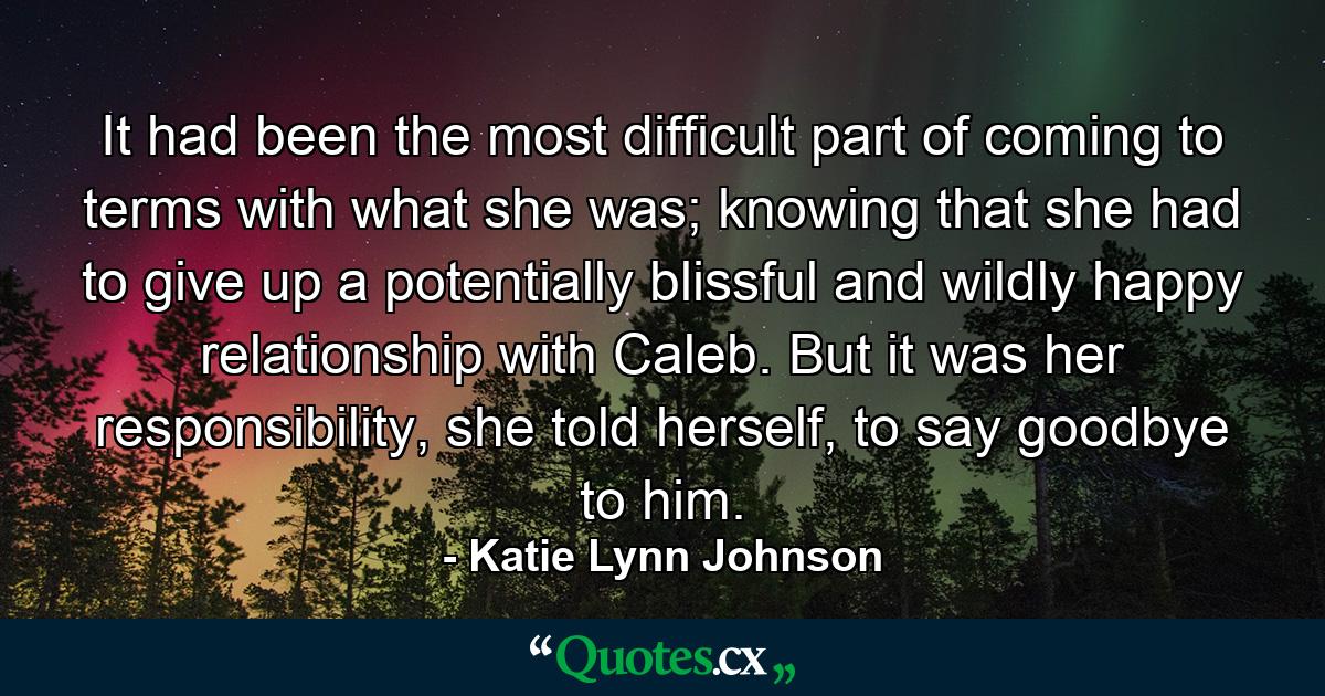 It had been the most difficult part of coming to terms with what she was; knowing that she had to give up a potentially blissful and wildly happy relationship with Caleb. But it was her responsibility, she told herself, to say goodbye to him. - Quote by Katie Lynn Johnson