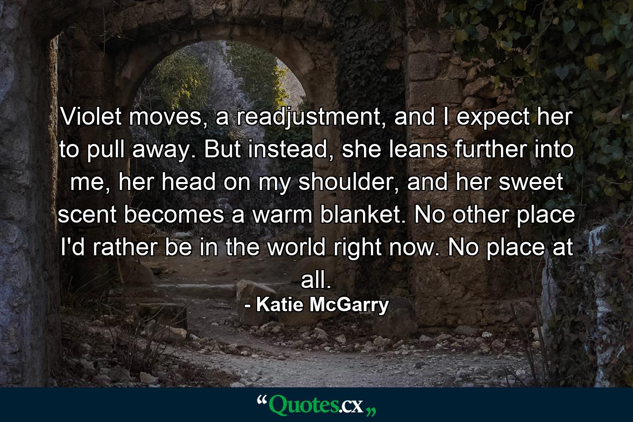 Violet moves, a readjustment, and I expect her to pull away. But instead, she leans further into me, her head on my shoulder, and her sweet scent becomes a warm blanket.  No other place I'd rather be in the world right now. No place at all. - Quote by Katie McGarry