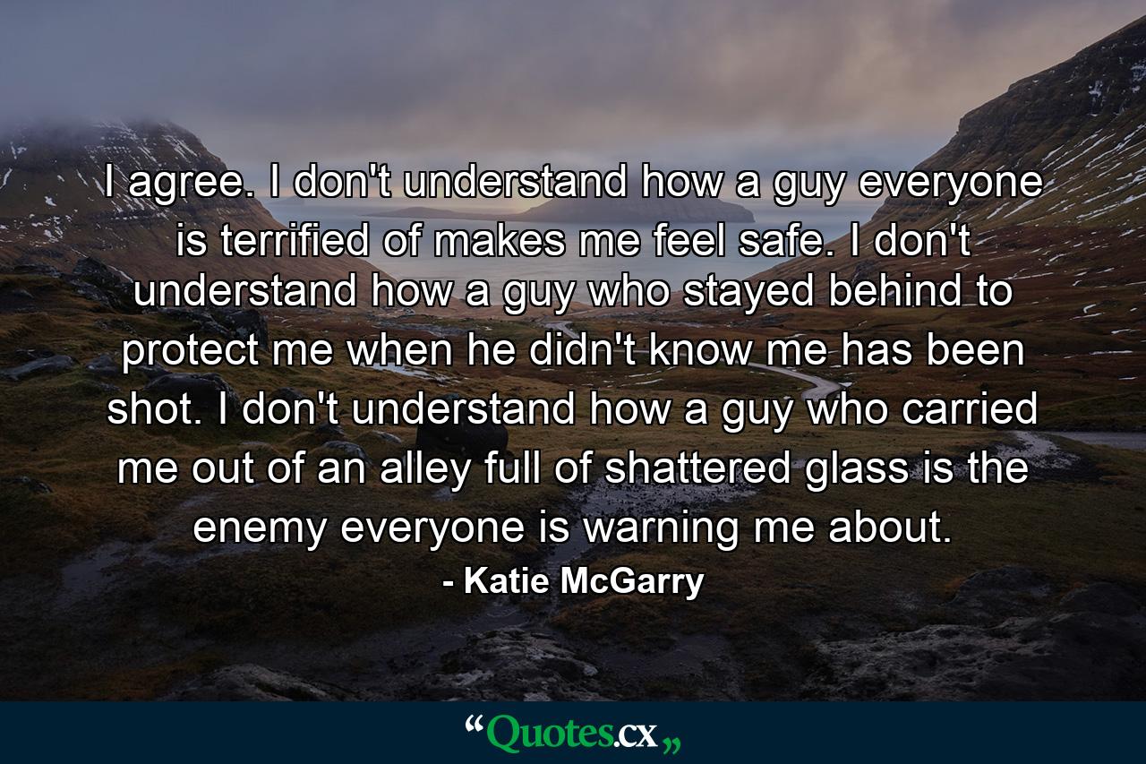 I agree. I don't understand how a guy everyone is terrified of makes me feel safe. I don't understand how a guy who stayed behind to protect me when he didn't know me has been shot. I don't understand how a guy who carried me out of an alley full of shattered glass is the enemy everyone is warning me about. - Quote by Katie McGarry