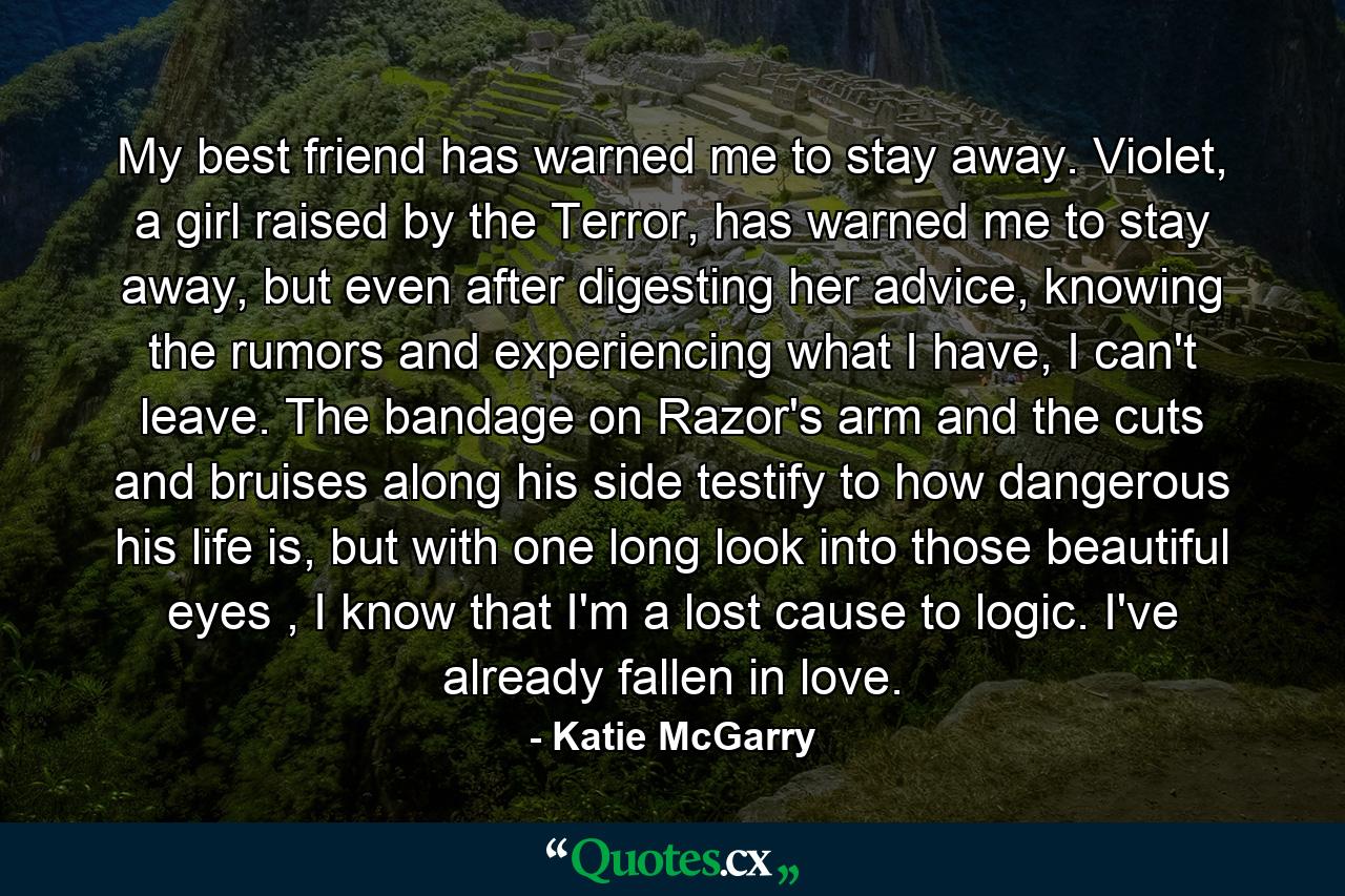 My best friend has warned me to stay away. Violet, a girl raised by the Terror, has warned me to stay away, but even after digesting her advice, knowing the rumors and experiencing what I have, I can't leave. The bandage on Razor's arm and the cuts and bruises along his side testify to how dangerous his life is, but with one long look into those beautiful eyes , I know that I'm a lost cause to logic. I've already fallen in love. - Quote by Katie McGarry