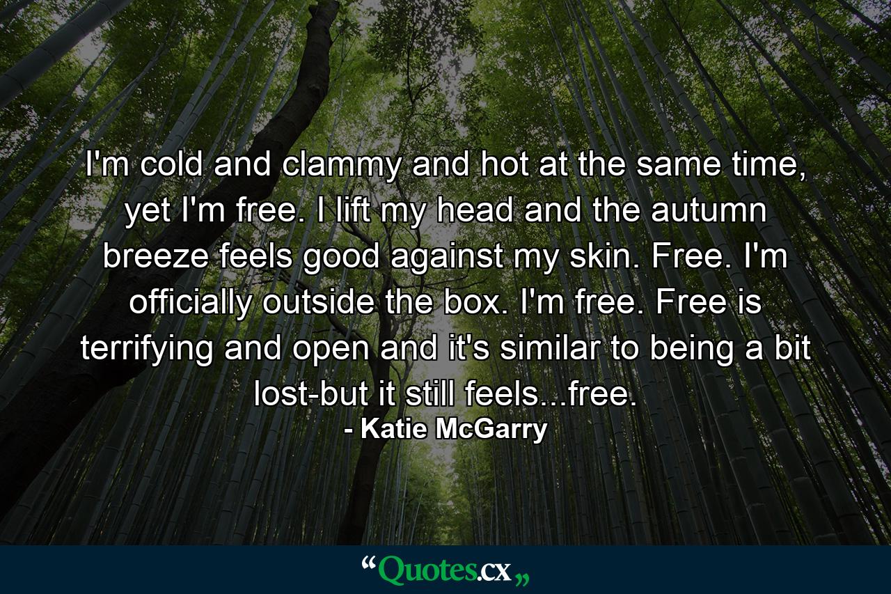 I'm cold and clammy and hot at the same time, yet I'm free. I lift my head and the autumn breeze feels good against my skin. Free. I'm officially outside the box. I'm free. Free is terrifying and open and it's similar to being a bit lost-but it still feels...free. - Quote by Katie McGarry