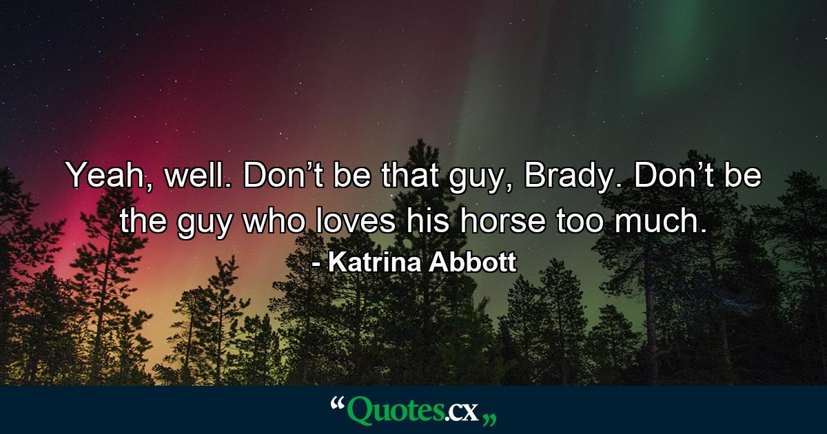 Yeah, well. Don’t be that guy, Brady. Don’t be the guy who loves his horse too much. - Quote by Katrina Abbott