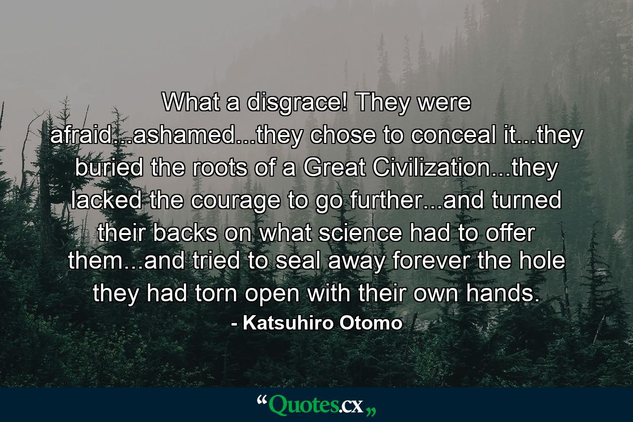 What a disgrace! They were afraid...ashamed...they chose to conceal it...they buried the roots of a Great Civilization...they lacked the courage to go further...and turned their backs on what science had to offer them...and tried to seal away forever the hole they had torn open with their own hands. - Quote by Katsuhiro Otomo