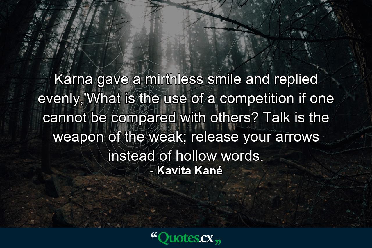 Karna gave a mirthless smile and replied evenly,'What is the use of a competition if one cannot be compared with others? Talk is the weapon of the weak; release your arrows instead of hollow words. - Quote by Kavita Kané