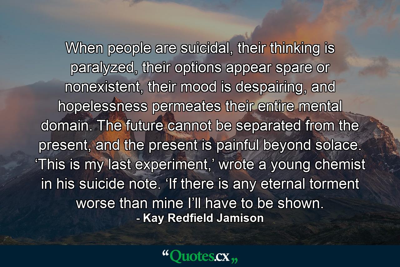 When people are suicidal, their thinking is paralyzed, their options appear spare or nonexistent, their mood is despairing, and hopelessness permeates their entire mental domain. The future cannot be separated from the present, and the present is painful beyond solace. ‘This is my last experiment,’ wrote a young chemist in his suicide note. ‘If there is any eternal torment worse than mine I’ll have to be shown. - Quote by Kay Redfield Jamison