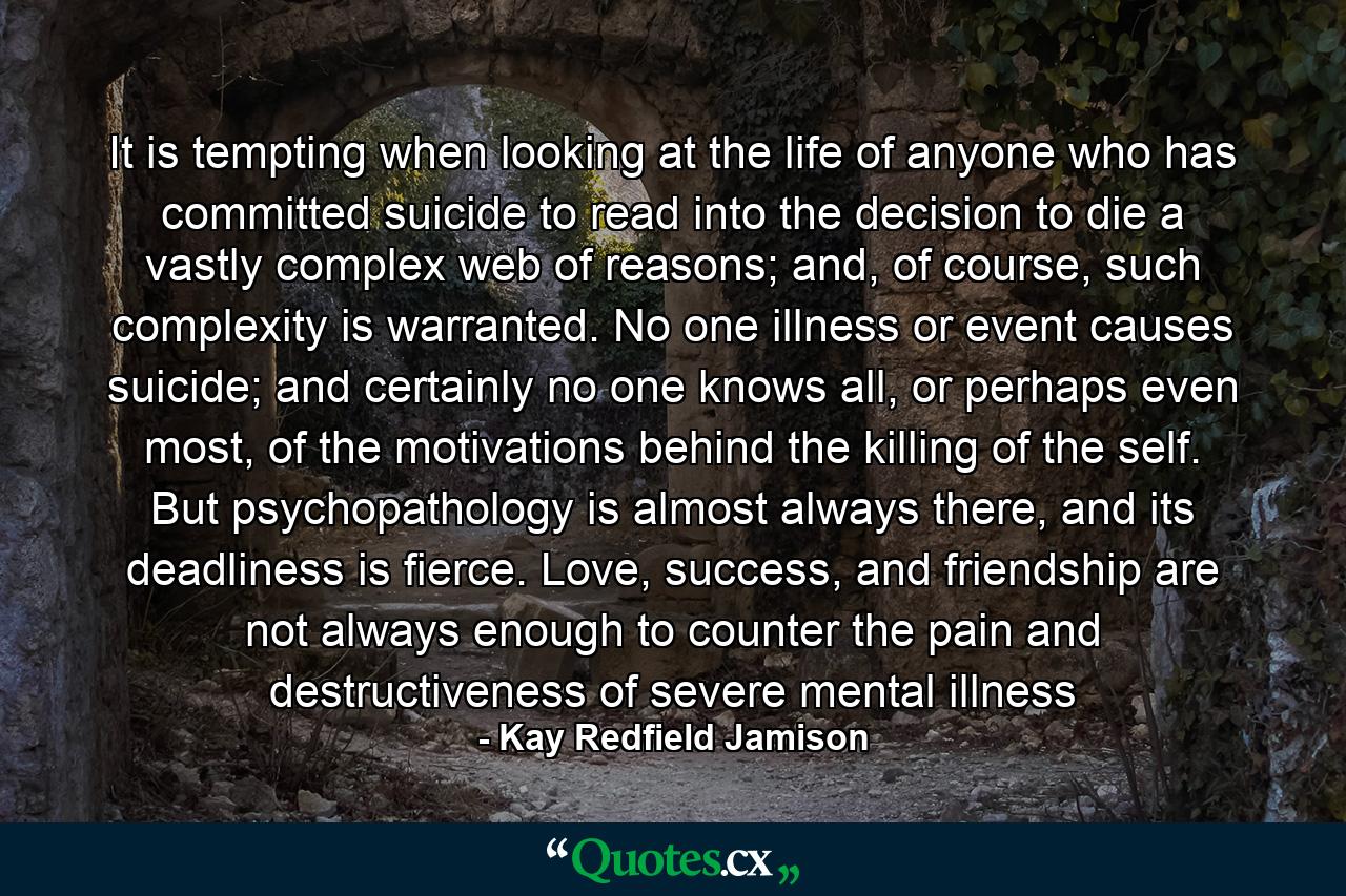 It is tempting when looking at the life of anyone who has committed suicide to read into the decision to die a vastly complex web of reasons; and, of course, such complexity is warranted. No one illness or event causes suicide; and certainly no one knows all, or perhaps even most, of the motivations behind the killing of the self. But psychopathology is almost always there, and its deadliness is fierce. Love, success, and friendship are not always enough to counter the pain and destructiveness of severe mental illness - Quote by Kay Redfield Jamison