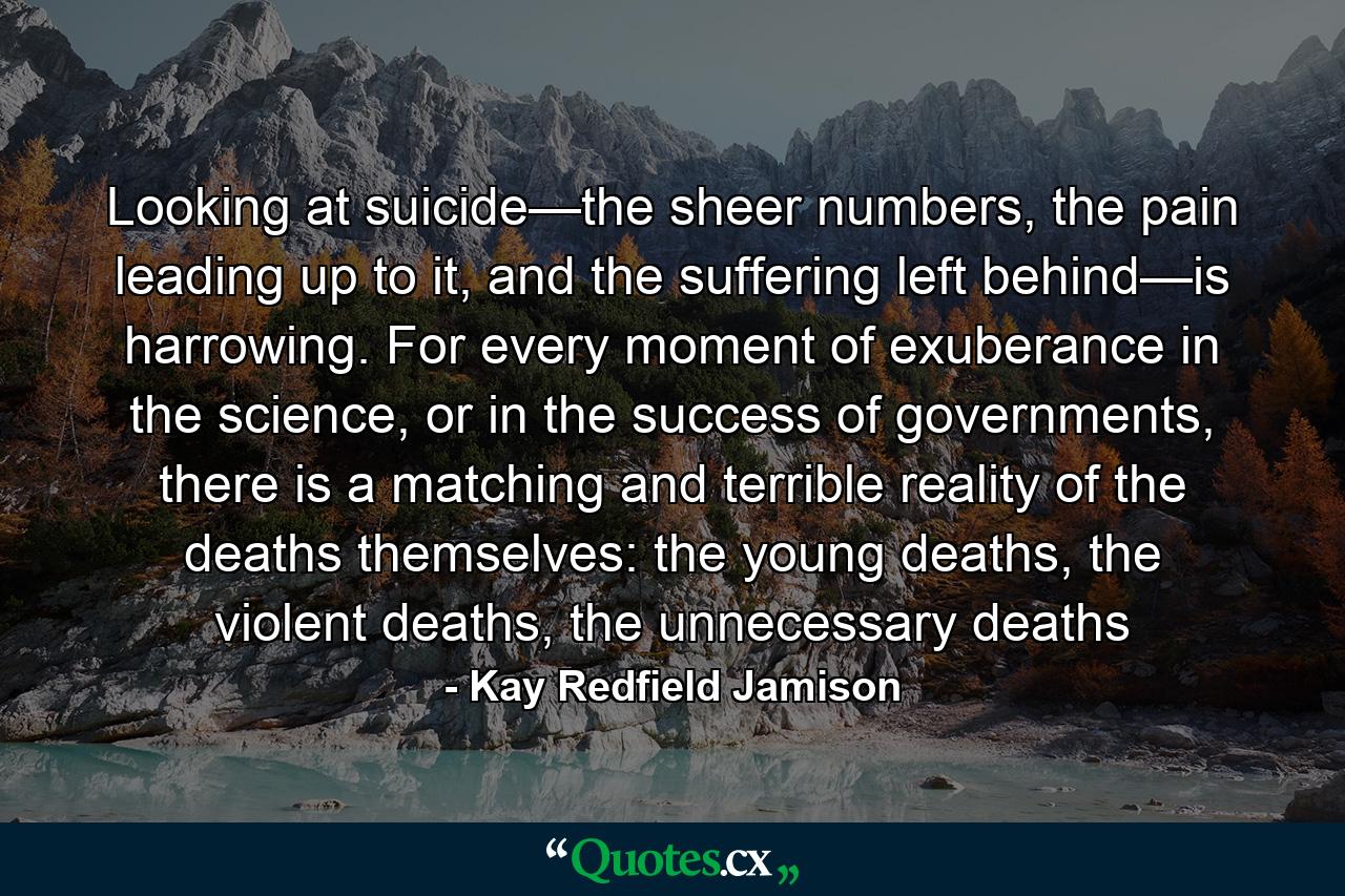 Looking at suicide—the sheer numbers, the pain leading up to it, and the suffering left behind—is harrowing. For every moment of exuberance in the science, or in the success of governments, there is a matching and terrible reality of the deaths themselves: the young deaths, the violent deaths, the unnecessary deaths - Quote by Kay Redfield Jamison