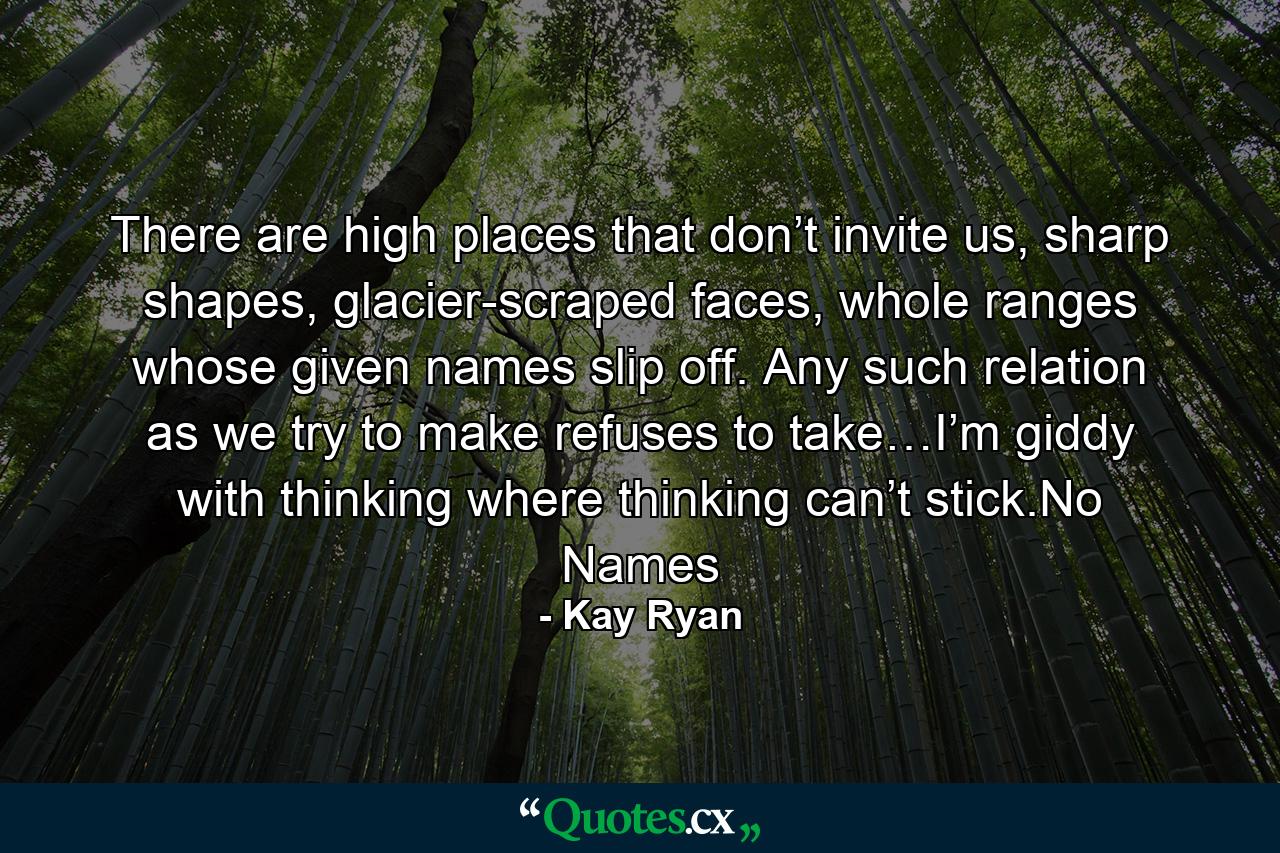 There are high places that don’t invite us, sharp shapes, glacier-scraped faces, whole ranges whose given names slip off. Any such relation as we try to make refuses to take…I’m giddy with thinking where thinking can’t stick.No Names - Quote by Kay Ryan