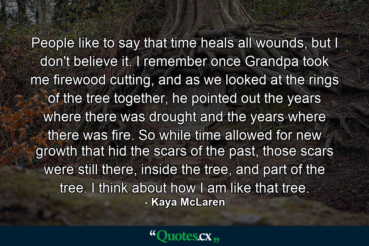 People like to say that time heals all wounds, but I don't believe it. I remember once Grandpa took me firewood cutting, and as we looked at the rings of the tree together, he pointed out the years where there was drought and the years where there was fire. So while time allowed for new growth that hid the scars of the past, those scars were still there, inside the tree, and part of the tree. I think about how I am like that tree. - Quote by Kaya McLaren