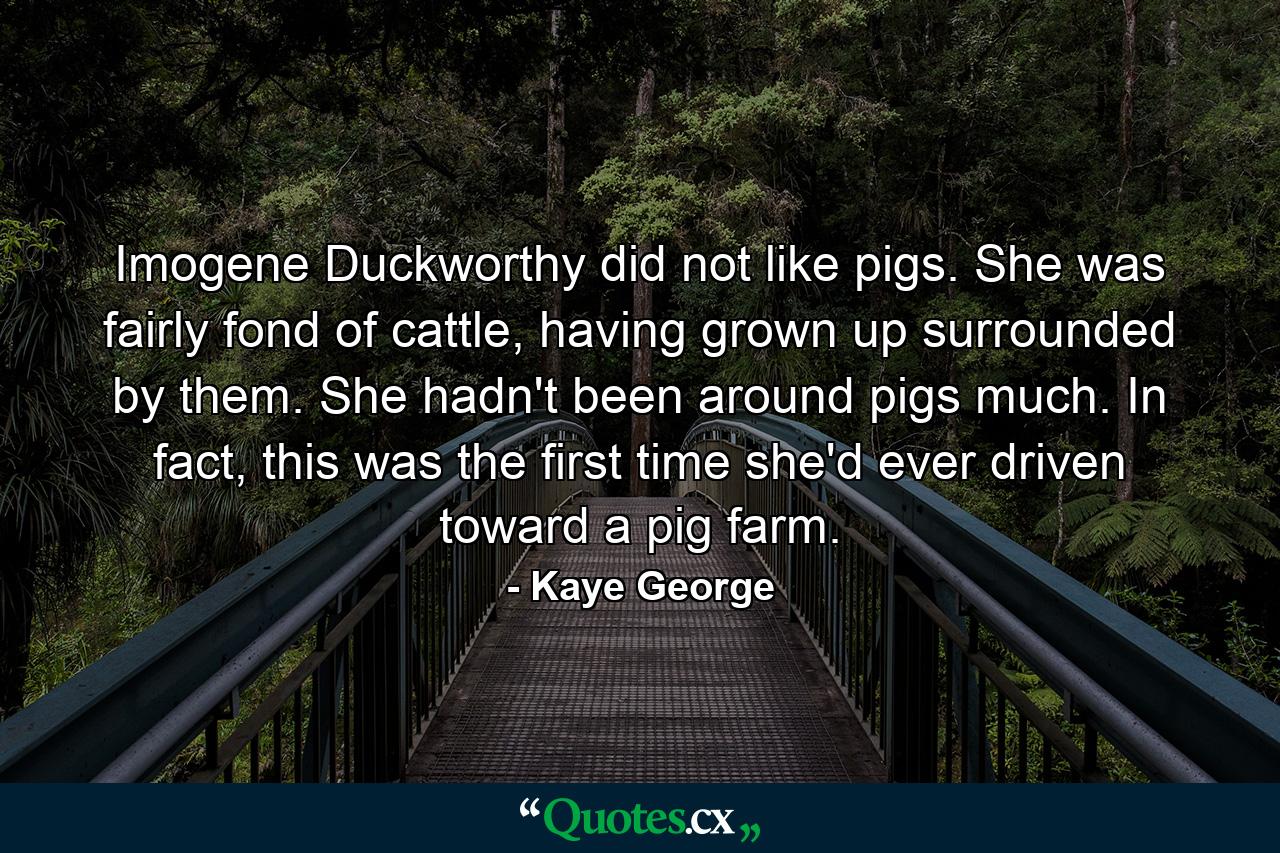 Imogene Duckworthy did not like pigs. She was fairly fond of cattle, having grown up surrounded by them. She hadn't been around pigs much. In fact, this was the first time she'd ever driven toward a pig farm. - Quote by Kaye George