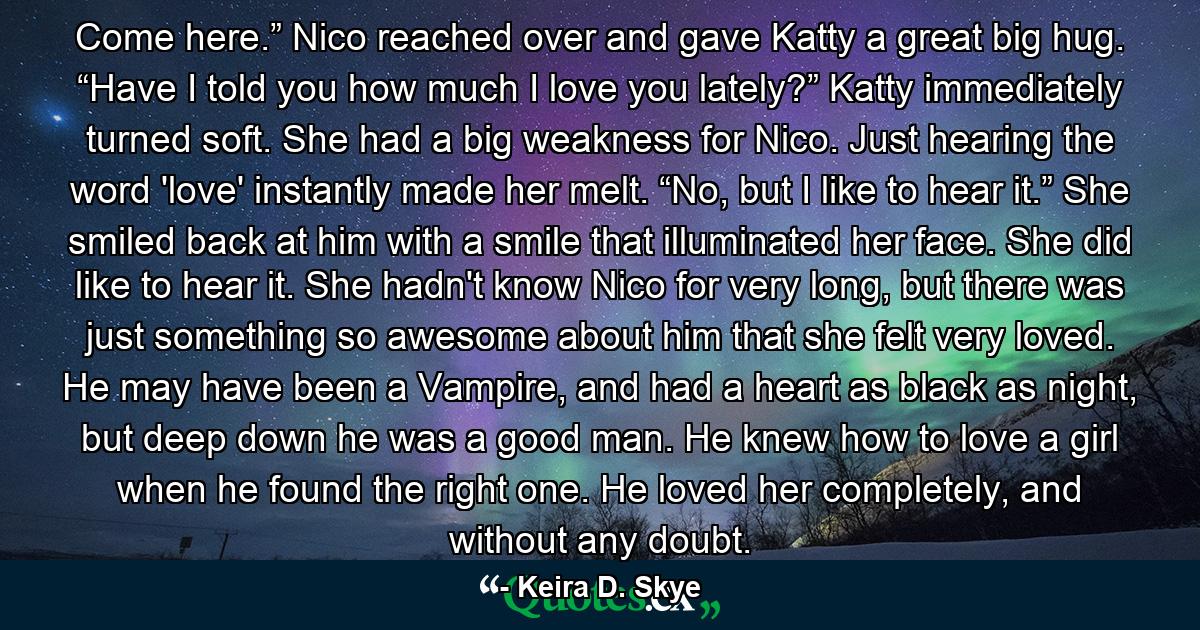 Come here.” Nico reached over and gave Katty a great big hug. “Have I told you how much I love you lately?” Katty immediately turned soft. She had a big weakness for Nico. Just hearing the word 'love' instantly made her melt. “No, but I like to hear it.” She smiled back at him with a smile that illuminated her face. She did like to hear it. She hadn't know Nico for very long, but there was just something so awesome about him that she felt very loved. He may have been a Vampire, and had a heart as black as night, but deep down he was a good man. He knew how to love a girl when he found the right one. He loved her completely, and without any doubt. - Quote by Keira D. Skye