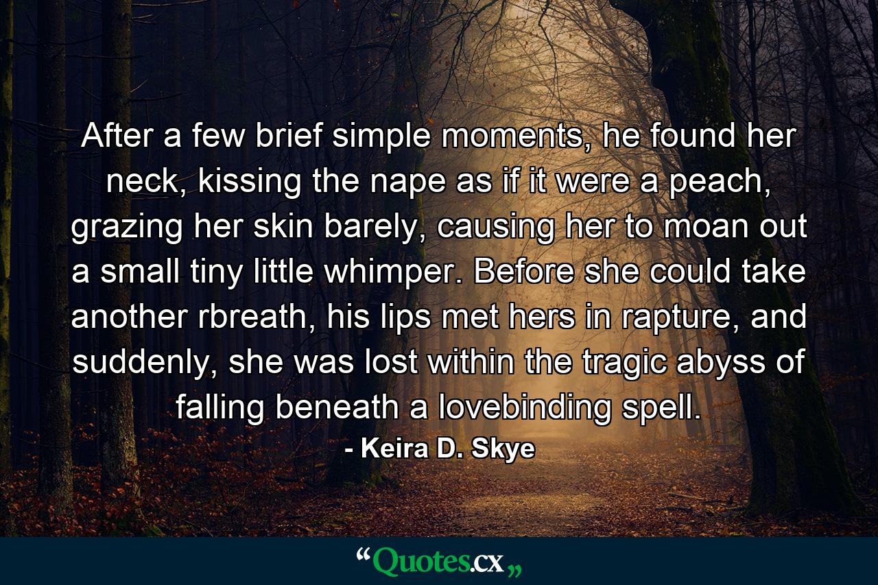 After a few brief simple moments, he found her neck, kissing the nape as if it were a peach, grazing her skin barely, causing her to moan out a small tiny little whimper. Before she could take another rbreath, his lips met hers in rapture, and suddenly, she was lost within the tragic abyss of falling beneath a lovebinding spell. - Quote by Keira D. Skye