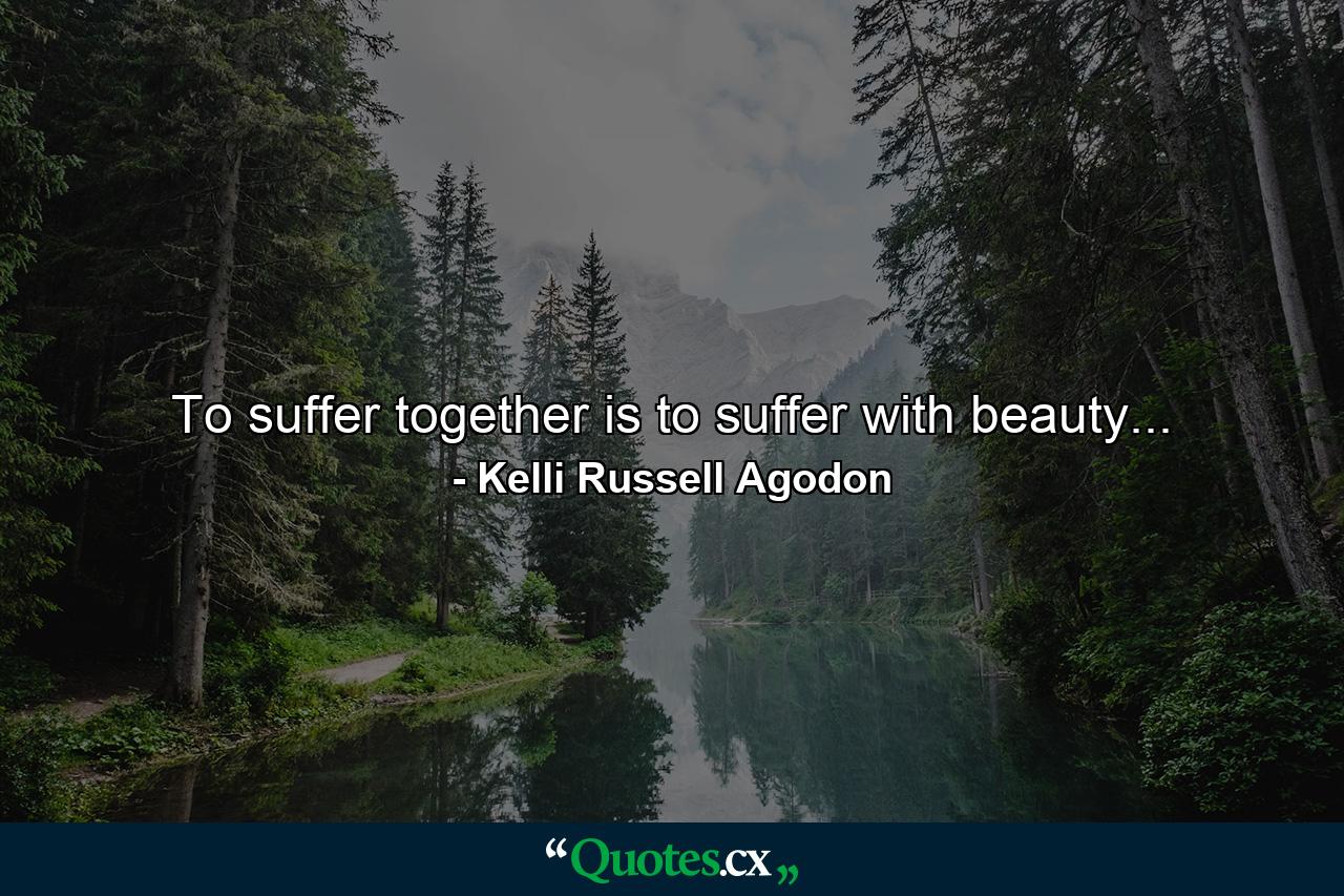 To suffer together is to suffer with beauty... - Quote by Kelli Russell Agodon