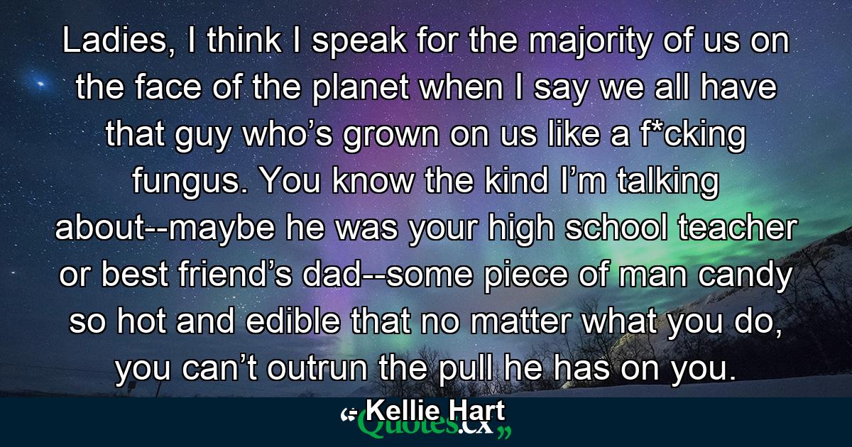 Ladies, I think I speak for the majority of us on the face of the planet when I say we all have that guy who’s grown on us like a f*cking fungus. You know the kind I’m talking about--maybe he was your high school teacher or best friend’s dad--some piece of man candy so hot and edible that no matter what you do, you can’t outrun the pull he has on you. - Quote by Kellie Hart