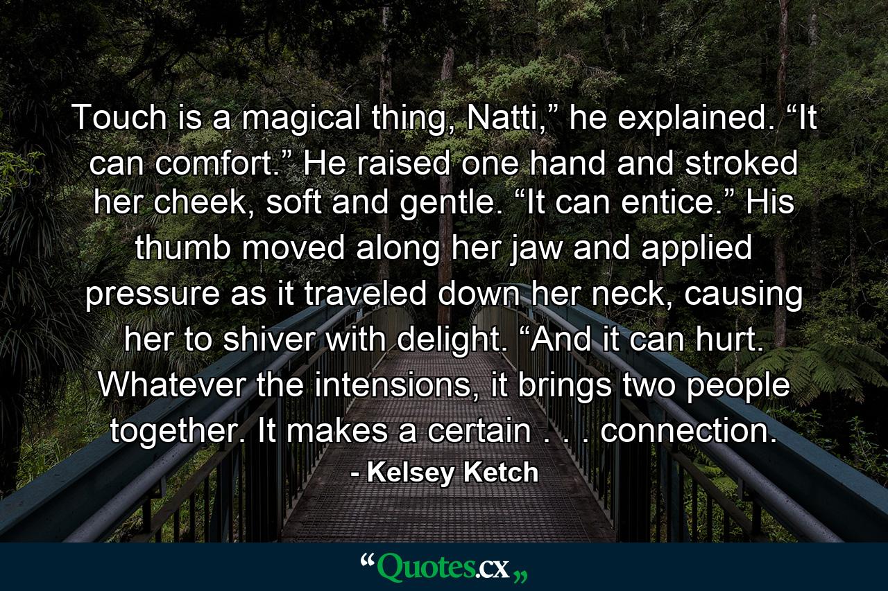 Touch is a magical thing, Natti,” he explained. “It can comfort.” He raised one hand and stroked her cheek, soft and gentle. “It can entice.” His thumb moved along her jaw and applied pressure as it traveled down her neck, causing her to shiver with delight. “And it can hurt. Whatever the intensions, it brings two people together. It makes a certain . . . connection. - Quote by Kelsey Ketch