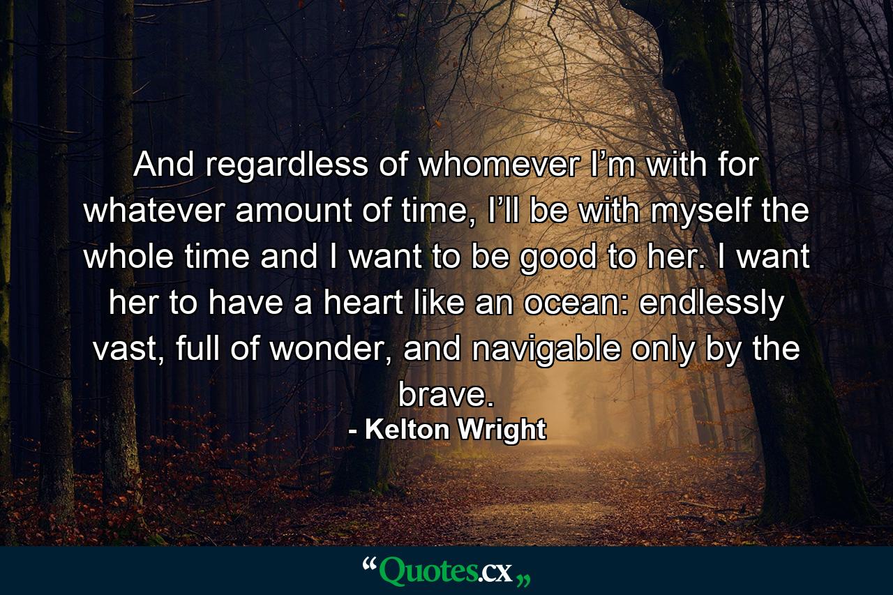 And regardless of whomever I’m with for whatever amount of time, I’ll be with myself the whole time and I want to be good to her. I want her to have a heart like an ocean: endlessly vast, full of wonder, and navigable only by the brave. - Quote by Kelton Wright