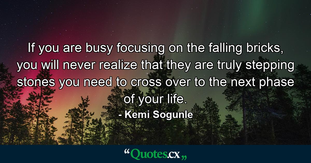 If you are busy focusing on the falling bricks, you will never realize that they are truly stepping stones you need to cross over to the next phase of your life. - Quote by Kemi Sogunle