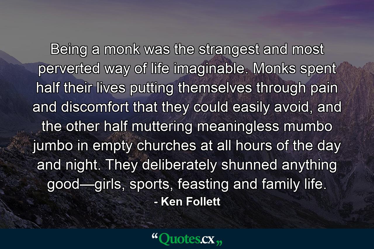 Being a monk was the strangest and most perverted way of life imaginable. Monks spent half their lives putting themselves through pain and discomfort that they could easily avoid, and the other half muttering meaningless mumbo jumbo in empty churches at all hours of the day and night. They deliberately shunned anything good—girls, sports, feasting and family life. - Quote by Ken Follett