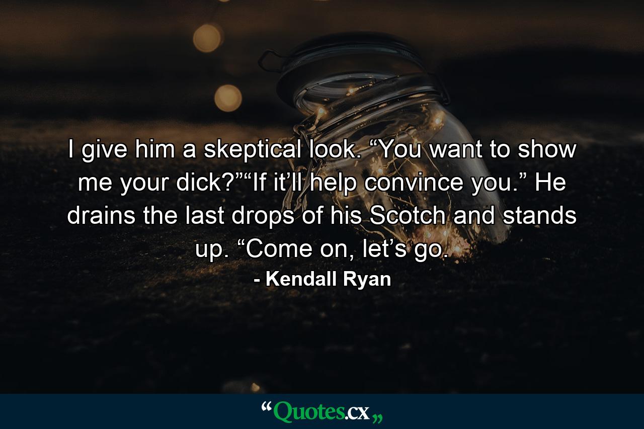 I give him a skeptical look. “You want to show me your dick?”“If it’ll help convince you.” He drains the last drops of his Scotch and stands up. “Come on, let’s go. - Quote by Kendall Ryan