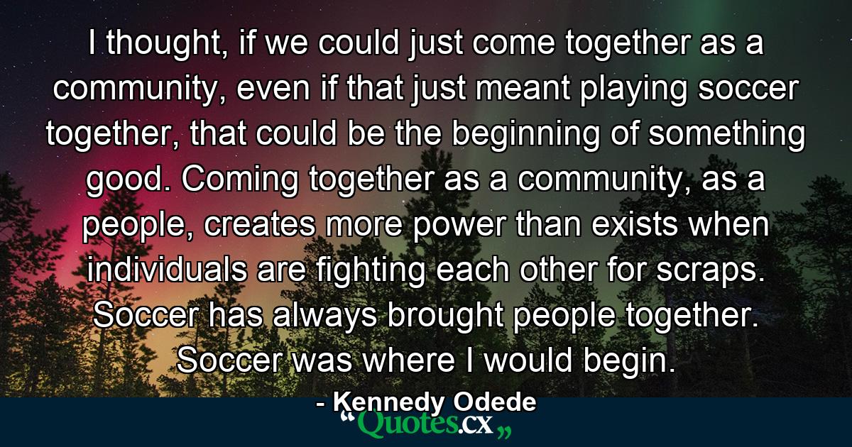 I thought, if we could just come together as a community, even if that just meant playing soccer together, that could be the beginning of something good. Coming together as a community, as a people, creates more power than exists when individuals are fighting each other for scraps. Soccer has always brought people together. Soccer was where I would begin. - Quote by Kennedy Odede