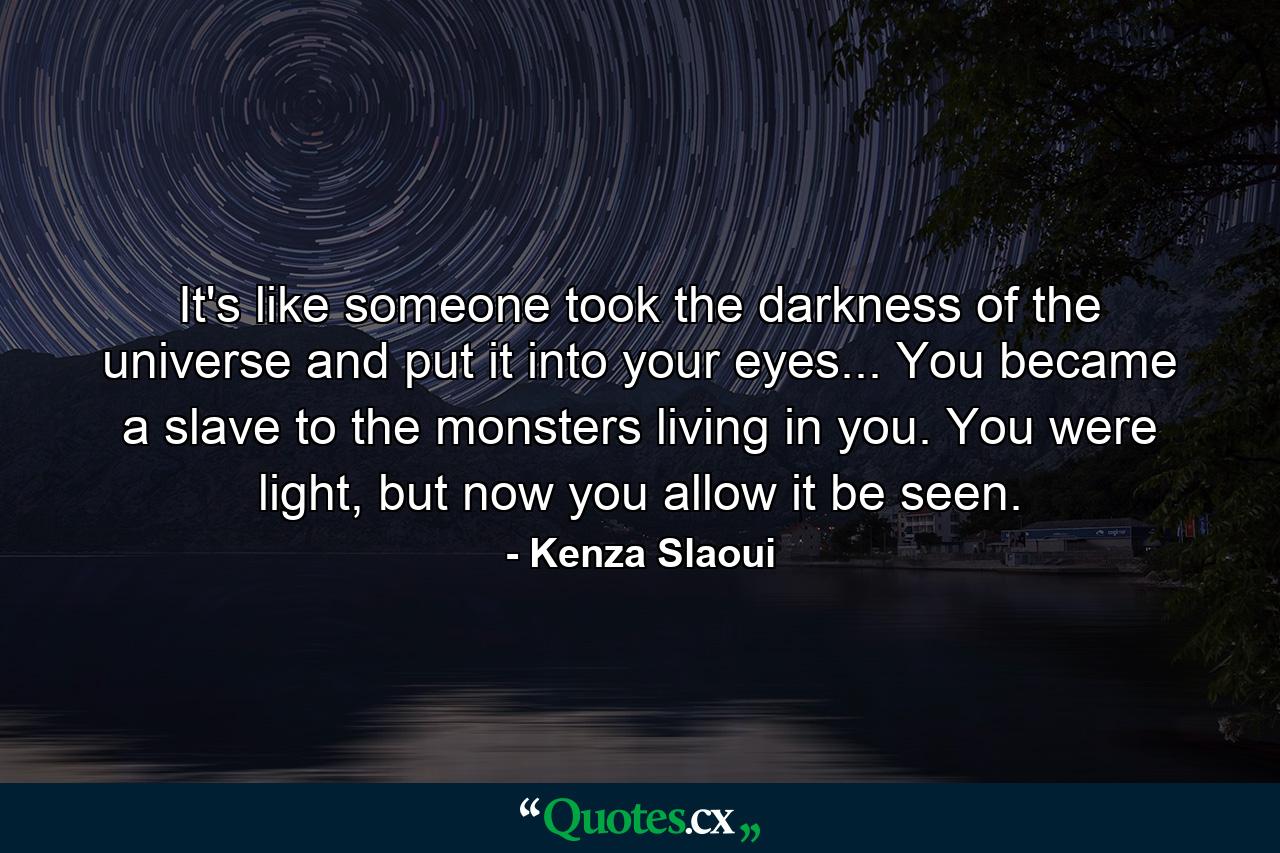 It's like someone took the darkness of the universe and put it into your eyes... You became a slave to the monsters living in you. You were light, but now you allow it be seen. - Quote by Kenza Slaoui