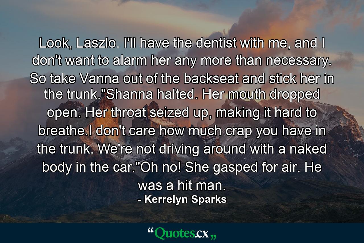 Look, Laszlo. I'll have the dentist with me, and I don't want to alarm her any more than necessary. So take Vanna out of the backseat and stick her in the trunk.