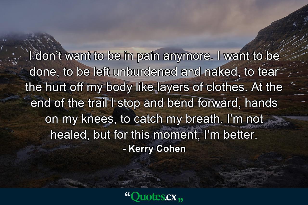 I don’t want to be in pain anymore. I want to be done, to be left unburdened and naked, to tear the hurt off my body like layers of clothes. At the end of the trail I stop and bend forward, hands on my knees, to catch my breath. I’m not healed, but for this moment, I’m better. - Quote by Kerry Cohen