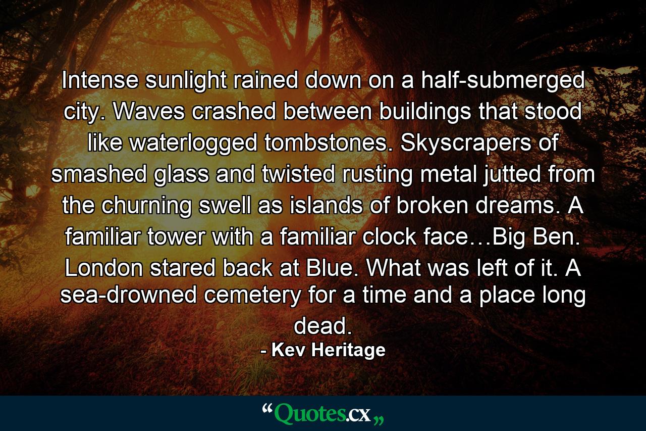 Intense sunlight rained down on a half-submerged city. Waves crashed between buildings that stood like waterlogged tombstones. Skyscrapers of smashed glass and twisted rusting metal jutted from the churning swell as islands of broken dreams. A familiar tower with a familiar clock face…Big Ben. London stared back at Blue. What was left of it. A sea-drowned cemetery for a time and a place long dead. - Quote by Kev Heritage