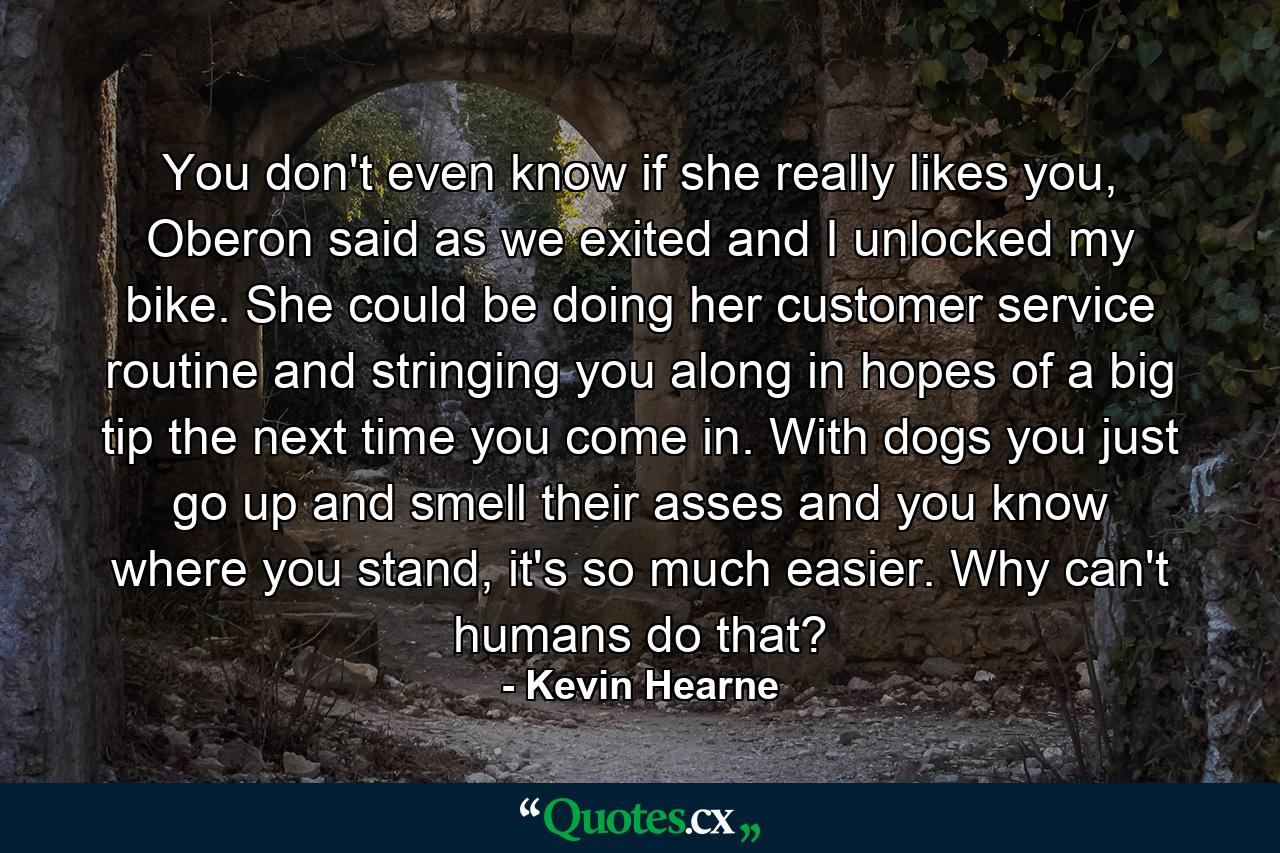 You don't even know if she really likes you, Oberon said as we exited and I unlocked my bike. She could be doing her customer service routine and stringing you along in hopes of a big tip the next time you come in. With dogs you just go up and smell their asses and you know where you stand, it's so much easier. Why can't humans do that? - Quote by Kevin Hearne